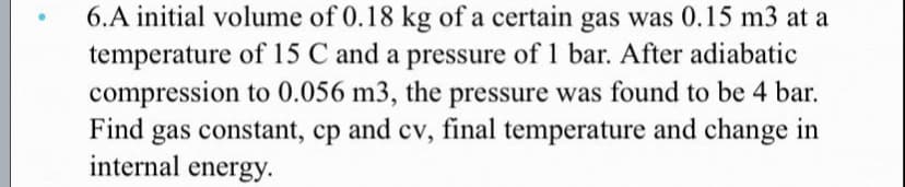 6.A initial volume of 0.18 kg of a certain gas was 0.15 m3 at a
temperature of 15 C and a pressure of 1 bar. After adiabatic
compression to 0.056 m3, the pressure was found to be 4 bar.
Find gas constant, cp and cv, final temperature and change in
internal energy.
