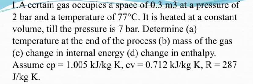 LA eertain gas occupies a space of 0.3 m3 at a pressure of
2 bar and a temperature of 77°C. It is heated at a constant
volume, till the pressure is 7 bar. Determine (a)
temperature at the end of the process (b) mass of the gas
(c) change in internal energy (d) change in enthalpy.
Assume cp = 1.005 kJ/kg K, cv = 0.712 kJ/kg K, R = 287
J/kg K.
%3D
