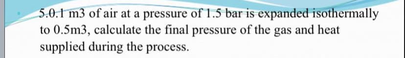 5.0.1 m3 of air at a pressure of 1.5 bar is expanded isothermally
to 0.5m3, calculate the final pressure of the gas and heat
supplied during the process.
