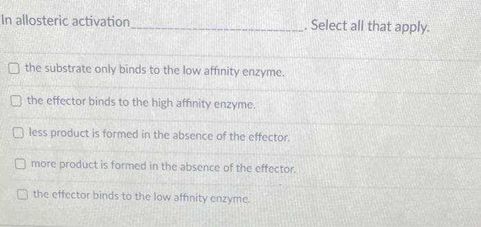 In allosteric activation_
O the substrate only binds to the low affinity enzyme.
the effector binds to the high affinity enzyme.
less product is formed in the absence of the effector.
more product is formed in the absence of the effector.
the effector binds to the low affinity enzyme.
Select all that apply.