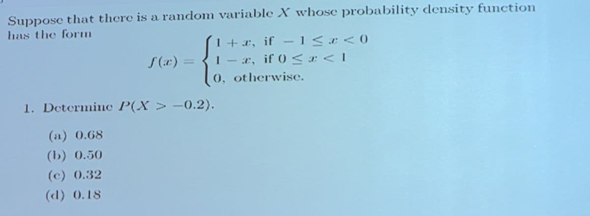 Suppose that there is a random variable X whose probability density function
has the form
1+x, if -1< <0
- x, if 0 < <1
0, otherwise.
f (e) =
1. Determine P(X > -0.2).
(2) 0.68
(b) 0.50
(c) 0.32
(d) 0.18
