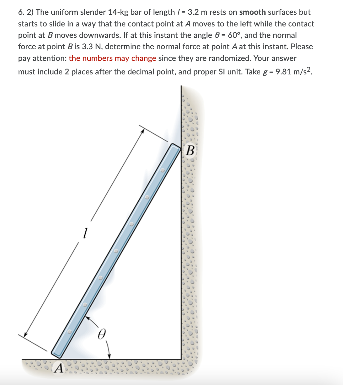 6. 2) The uniform slender 14-kg bar of length /= 3.2 m rests on smooth surfaces but
starts to slide in a way that the contact point at A moves to the left while the contact
point at B moves downwards. If at this instant the angle 0 = 60°, and the normal
force at point B is 3.3 N, determine the normal force at point A at this instant. Please
pay attention: the numbers may change since they are randomized. Your answer
must include 2 places after the decimal point, and proper Sl unit. Take g = 9.81 m/s?.
B
A
