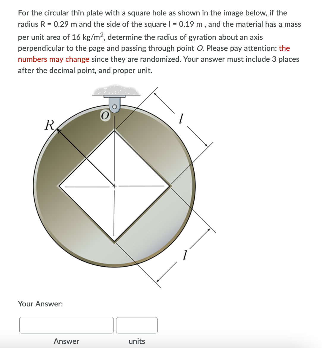 For the circular thin plate with a square hole as shown in the image below, if the
radius R = 0.29 m and the side of the square I = 0.19 m , and the material has a mass
per unit area of 16 kg/m2, determine the radius of gyration about an axis
perpendicular to the page and passing through point O. Please pay attention: the
numbers may change since they are randomized. Your answer must include 3 places
after the decimal point, and proper unit.
R.
Your Answer:
Answer
units
