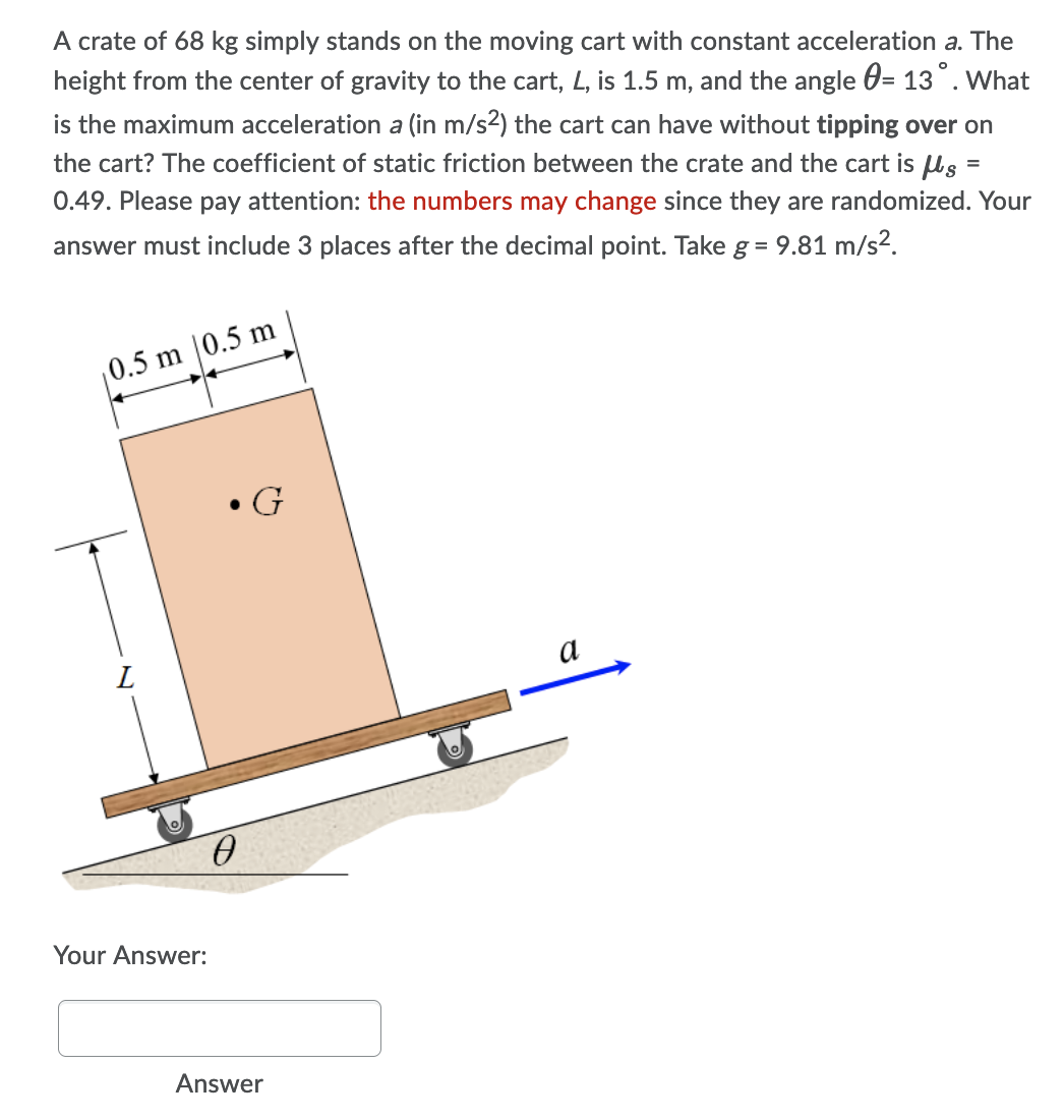 A crate of 68 kg simply stands on the moving cart with constant acceleration a. The
height from the center of gravity to the cart, L, is 1.5 m, and the angle 0= 13°. What
is the maximum acceleration a (in m/s²) the cart can have without tipping over on
the cart? The coefficient of static friction between the crate and the cart is ls =
0.49. Please pay attention: the numbers may change since they are randomized. Your
answer must include 3 places after the decimal point. Take g = 9.81 m/s2.
0.5 m |0.5 m
G
a
Your Answer:
Answer
