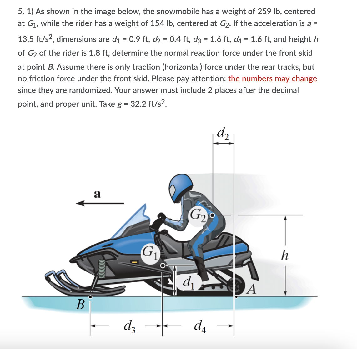 5. 1) As shown in the image below, the snowmobile has a weight of 259 lb, centered
at G1, while the rider has a weight of 154 Ib, centered at G2. If the acceleration is a =
13.5 ft/s?, dimensions are di = 0.9 ft, d2 = 0.4 ft, d3 = 1.6 ft, d4 = 1.6 ft, and height h
of G2 of the rider is 1.8 ft, determine the normal reaction force under the front skid
at point B. Assume there is only traction (horizontal) force under the rear tracks, but
no friction force under the front skid. Please pay attention: the numbers may change
since they are randomized. Your answer must include 2 places after the decimal
point, and proper unit. Take g= 32.2 ft/s2.
a
G2
G1
h
A
В
dz da
-
