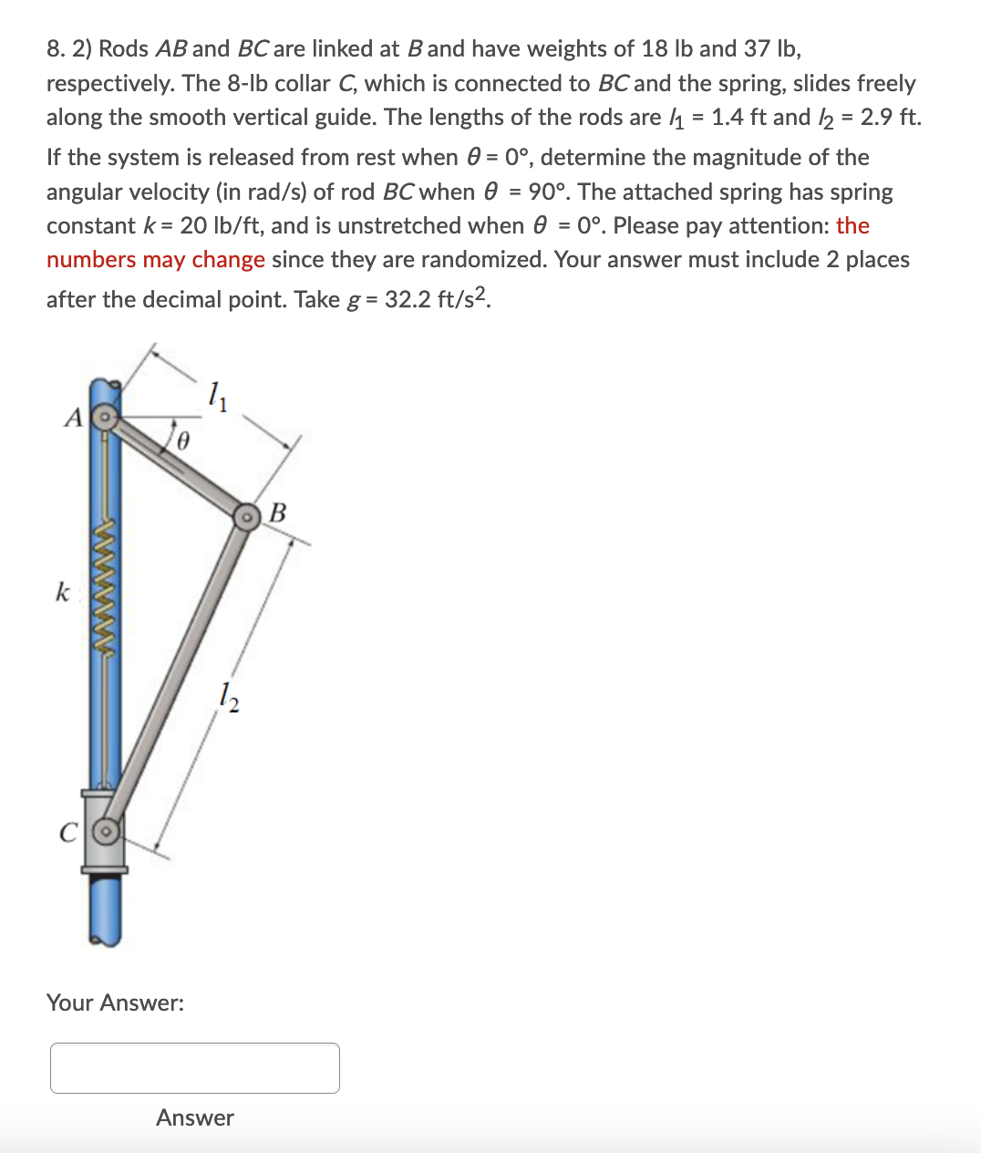 8. 2) Rods AB and BC are linked at Band have weights of 18 lb and 37 lb,
respectively. The 8-lb collar C, which is connected to BC and the spring, slides freely
along the smooth vertical guide. The lengths of the rods are 4 = 1.4 ft and 2 = 2.9 ft.
If the system is released from rest when 0 = 0°, determine the magnitude of the
angular velocity (in rad/s) of rod BC when 0 = 90°. The attached spring has spring
constant k = 20 Ib/ft, and is unstretched when 0 = 0°. Please pay attention: the
numbers may change since they are randomized. Your answer must include 2 places
after the decimal point. Take g= 32.2 ft/s2.
k
CO
Your Answer:
Answer
