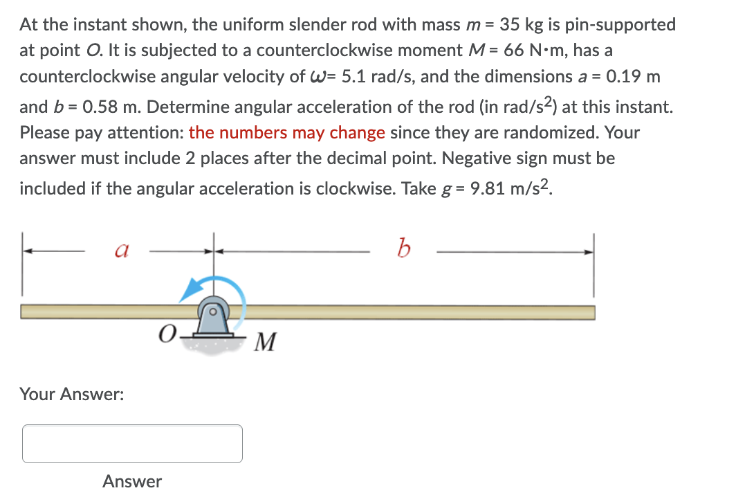At the instant shown, the uniform slender rod with mass m = 35 kg is pin-supported
at point O. It is subjected to a counterclockwise moment M = 66 N•m, has a
counterclockwise angular velocity of W= 5.1 rad/s, and the dimensions a = 0.19 m
and b = 0.58 m. Determine angular acceleration of the rod (in rad/s2) at this instant.
Please pay attention: the numbers may change since they are randomized. Your
answer must include 2 places after the decimal point. Negative sign must be
included if the angular acceleration is clockwise. Take g = 9.81 m/s2.
O.
· M
Your Answer:
Answer
