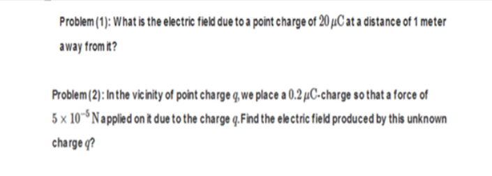 Problem (1): What is the electric field due to a point charge of 20 µC at a distance of 1 meter
away from it?
Problem (2): In the vicinity of point charge q, we place a 0.2 µC-charge so that a force of
5 x 10° Napplied on it due to the charge q.Find the ele ctric field produced by this unknown
charge q?
