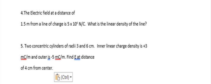 4.The Electric field at a distance of
1.5m from a line of charge is 5 x 10° N/C. What is the linear density of the line?
5. Two concentric cylinders of radii 3 and 6 cm. Inner linear charge density is +3
ms/m and outer is -5 mS/m. Find E at distance
of 4 cm from center.
(Ctrl) -
