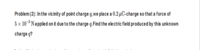 Problem (2): Inthe vicinity of point charge q, we place a 0.2 µC-charge so that a force of
5 x 10 Napplied on it due to the charge q.Find the ele ctric field produced by this unknown
charge q?
