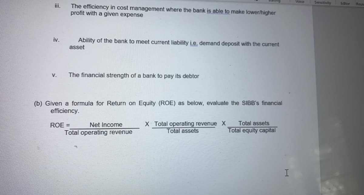 Voice
Sensitivity
Editor
Reus
The efficiency in cost management where the bank is able to make lower/higher
profit with a given expense
iii.
iv.
Ability of the bank to meet current liability i.e, demand deposit with the current
asset
V.
The financial strength of a bank to pay its debtor
(b) Given a formula for Return on Equity (ROE) as below, evaluate the SIBB's financial
efficiency.
X Total operating revenue X
Total assets
ROE =
Net Income
Total assets
Total operating revenue
Total equity capital
