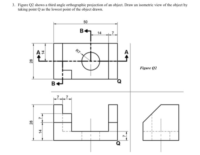 3. Figure Q2 shows a third angle orthographic projection of an object. Draw an isometric view of the object by
taking point Q as the lowest point of the object drawn.
50
B.
14 7
A
Figure Q2
B
28
28
14
