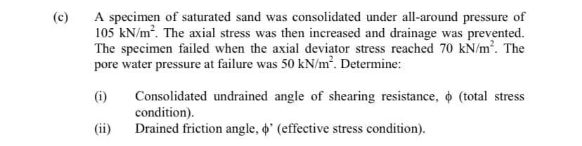 A specimen of saturated sand was consolidated under all-around pressure of
105 kN/m?. The axial stress was then increased and drainage was prevented.
The specimen failed when the axial deviator stress reached 70 kN/m. The
pore water pressure at failure was 50 kN/m². Determine:
(c)
(i)
Consolidated undrained angle of shearing resistance, o (total stress
condition).
Drained friction angle, o' (effective stress condition).
(ii)
