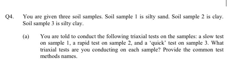 Q4.
You are given three soil samples. Soil sample 1 is silty sand. Soil sample 2 is clay.
Soil sample 3 is silty clay.
You are told to conduct the following triaxial tests on the samples: a slow test
on sample 1, a rapid test on sample 2, and a 'quick' test on sample 3. What
triaxial tests are you conducting on each sample? Provide the common test
methods names.

