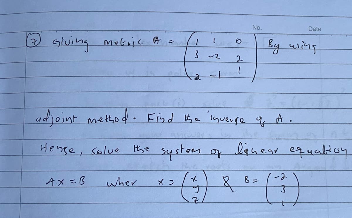 No.
Date
) Giving mekvic A =
3
by using
ー2
2.
adjoint mettod. Find the 'lqverse 9 A.
Hense, solue
Ithe system of
f lquear
equatioy
Ax=B
wher
メ
ーみ
Xン
1.
