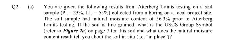 Q2.
(a)
You are given the following results from Atterberg Limits testing on a soil
sample (PL= 23%, LL = 55%) collected from a boring on a local project site.
The soil sample had natural moisture content of 56.3% prior to Atterberg
Limits testing. If the soil is fine grained, what is the USCS Group Symbol
(refer to Figure 2a) on page 7 for this soil and what does the natural moisture
content result tell you about the soil in-situ (i.e. “in place")?
