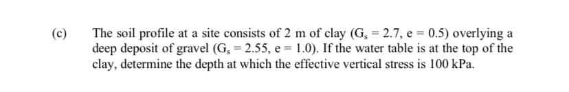 (c)
The soil profile at a site consists of 2 m of clay (G, = 2.7, e = 0.5) overlying a
deep deposit of gravel (G, = 2.55, e = 1.0). If the water table is at the top of the
clay, determine the depth at which the effective vertical stress is 100 kPa.
