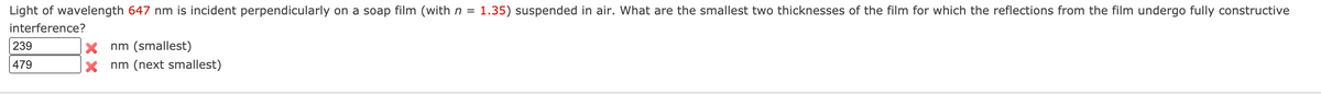 Light of wavelength 647 nm is incident perpendicularly on a soap film (withn =
1.35) suspended in air. What are the smallest two thicknesses of the film for which the reflections from the film undergo fully constructive
interference?
239
X nm (smallest)
479
nm (next smallest)
