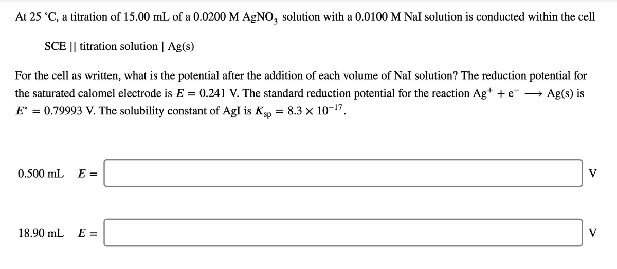 At 25 °C, a titration of 15.00 mL of a 0.0200 M AGNO, solution with a 0.0100 M Nal solution is conducted within the cell
SCE || titration solution | Ag(s)
For the cell as written, what is the potential after the addition of each volume of Nal solution? The reduction potential for
the saturated calomel electrode is E = 0.241 V. The standard reduction potential for the reaction Ag+ + e-
E° = 0.79993 V. The solubility constant of AgI is Kgp = 8.3 × 10-1".
Ag(s) is
>
0.500 mL E =
V
18.90 mL
E =
V
