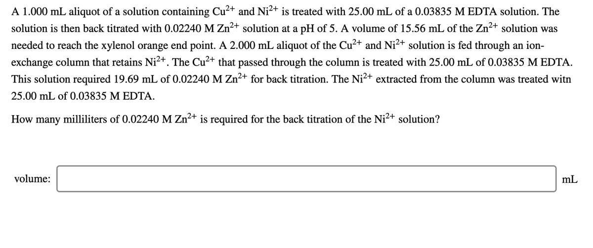 A 1.000 mL aliquot of a solution containing Cu²+ and Ni2+ is treated with 25.00 mL of a 0.03835 M EDTA solution. The
solution is then back titrated with 0.02240 M Zn2+ solution at a pH of 5. A volume of 15.56 mL of the Zn2+ solution was
needed to reach the xylenol orange end point. A 2.000 mL aliquot of the Cu2+ and Ni2+ solution is fed through an ion-
exchange column that retains Ni²+. The Cu²+ that passed through the column is treated with 25.00 mL of 0.03835 M EDTA.
This solution required 19.69 mL of 0.02240M Zn2+ for back titration. The Ni2+ extracted from the column was treated witn
25.00 mL of 0.03835 M EDTA.
How many milliliters of 0.02240 M Zn2+ is required for the back titration of the Ni2+ solution?
volume:
mL
