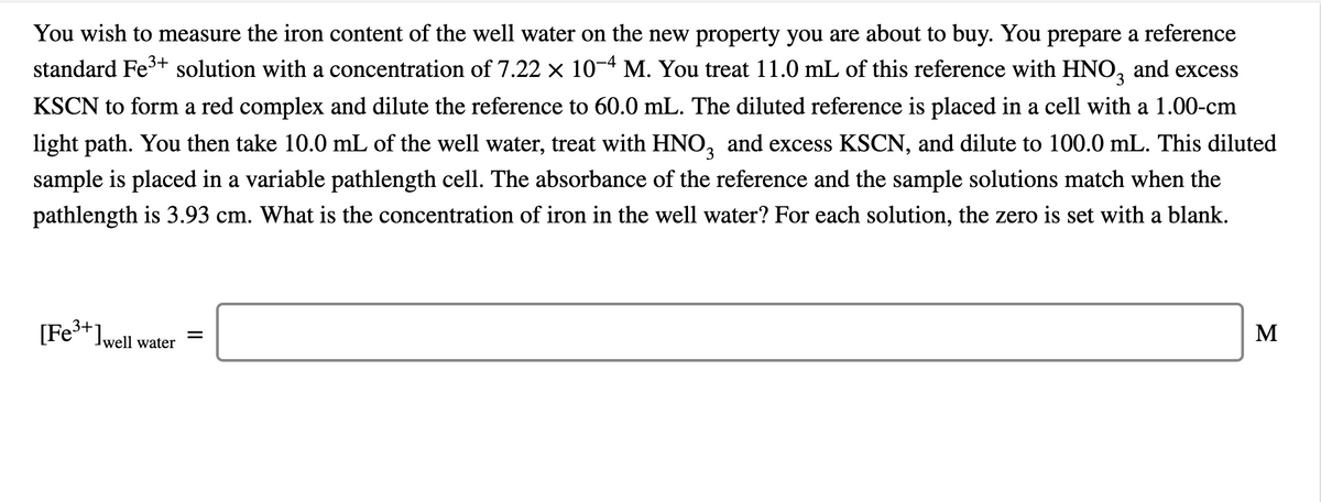 You wish to measure the iron content of the well water on the new property you are about to buy. You prepare a reference
standard Fe3+ solution with a concentration of 7.22 × 10-4 M. You treat 11.0 mL of this reference with HNO, and excess
KSCN to form a red complex and dilute the reference to 60.0 mL. The diluted reference is placed in a cell with a 1.00-cm
light path. You then take 10.0 mL of the well water, treat with HNO, and excess KSCN, and dilute to 100.0 mL. This diluted
sample is placed in a variable pathlength cell. The absorbance of the reference and the sample solutions match when the
pathlength is 3.93 cm. What is the concentration of iron in the well water? For each solution, the zero is set with a blank.
[Fe3+]well
М
Jwell water
