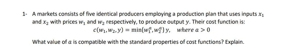 1- A markets consists of five identical producers employing a production plan that uses inputs x1
and x2 with prices w, and w2 respectively, to produce output y. Their cost function is:
c(W1, W2, y) = min{wf,w£}y,
where a > 0
What value of a is compatible with the standard properties of cost functions? Explain.

