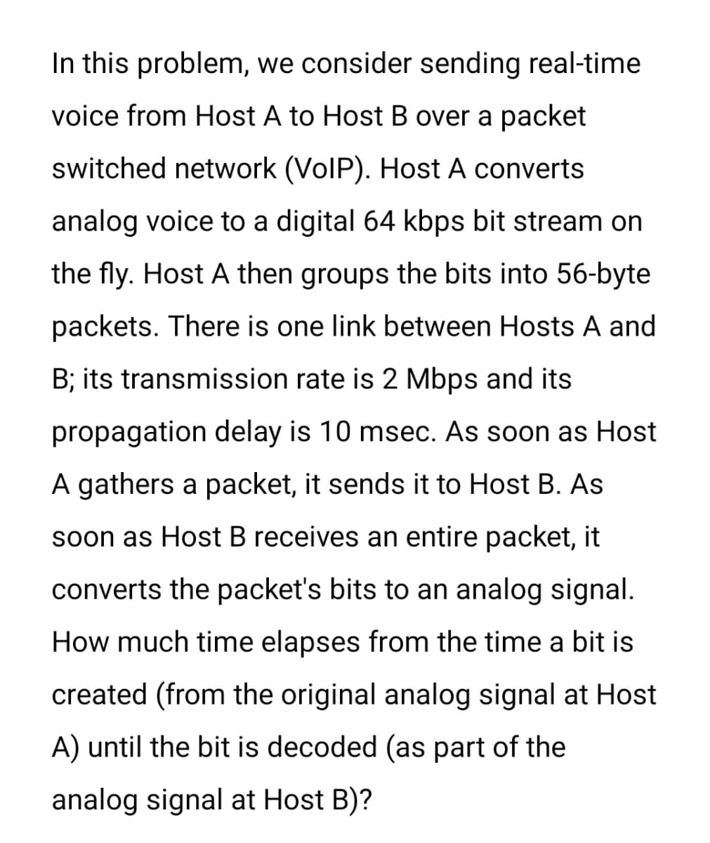 In this problem, we consider sending real-time
voice from Host A to Host B over a packet
switched network (VoIP). Host A converts
analog voice to a digital 64 kbps bit stream on
the fly. Host A then groups the bits into 56-byte
packets. There is one link between Hosts A and
B; its transmission rate is 2 Mbps and its
propagation delay is 10 msec. As soon as Host
A gathers a packet, it sends it to Host B. As
soon as Host B receives an entire packet, it
converts the packet's bits to an analog signal.
How much time elapses from the time a bit is
created (from the original analog signal at Host
A) until the bit is decoded (as part of the
analog signal at Host B)?