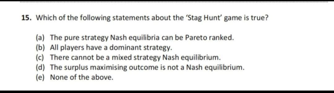15. Which of the following statements about the 'Stag Hunt' game is true?
(a) The pure strategy Nash equilibria can be Pareto ranked.
(b) All players have a dominant strategy.
(c) There cannot be a mixed strategy Nash equilibrium.
(d) The surplus maximising outcome is not a Nash equilibrium.
(e) None of the above.