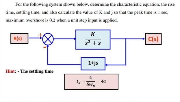 For the following system shown below, determine the characteristic equation, the rise
time, settling time, and also caleulate the value of K and j so that the peak time is 1 sec,
maximum overshoot is 0.2 when a unit step input is applied.
K
R(s)
C(s)
s2 + s
1+js
Hint: - The settling time
4
= 4T
ts
Swn
