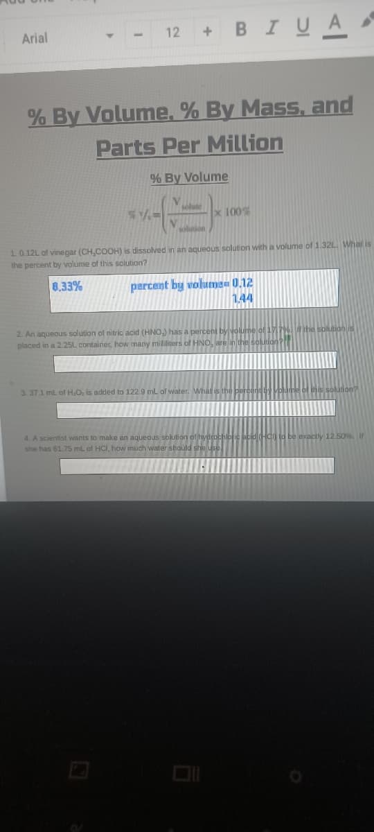 + BIUA
Arial
12
% By Volume. % By Mass, and
Parts Per Million
% By Volume
x 100%
1.0.12L of vinegar (CH,COOH) is dissolved in an aqueous solution with a volume of 1.32L. What is
the percent by volume of this solution?
8.33%
percent by volume= 0,12
144
2. An aqueous solution of nitric acid (HNO,) has a percent
placed in a 2.25L container, how many milliters of HNO. EMAAALAALn
3. 37.1 ml of H;O, is added to 122.9 mL af water. What is the percent
4. A scientist wants to make an aqueous solution of hydrochlofic abt
she has 61.75 mL of HCI, how much water should she use
ctly 12.50%
