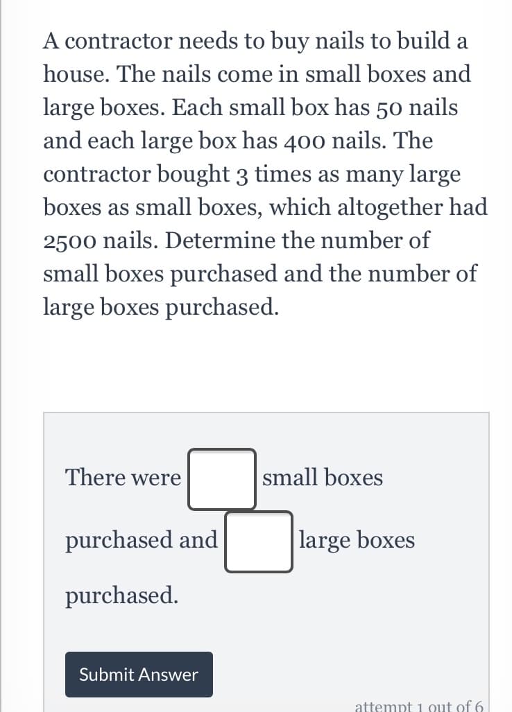 A contractor needs to buy nails to build a
house. The nails come in small boxes and
large boxes. Each small box has 50 nails
and each large box has 400 nails. The
contractor bought 3 times as many large
boxes as small boxes, which altogether had
2500 nails. Determine the number of
small boxes purchased and the number of
large boxes purchased.
There were
small boxes
purchased and
|large boxes
purchased.
Submit Answer
attempt 1 0ut of 6
