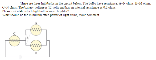 There are three lightbulbs in the circuit below. The bulbs have resistance: A=N ohms, B=M ohms,
C=N ohms. The battery voltage is 12 volts and has an internal resistance as 0.2 ohms.
Please calculate which lightbulb is more brighter?
What should be the minimum rated power of light bulbs, make comment.
S
B
