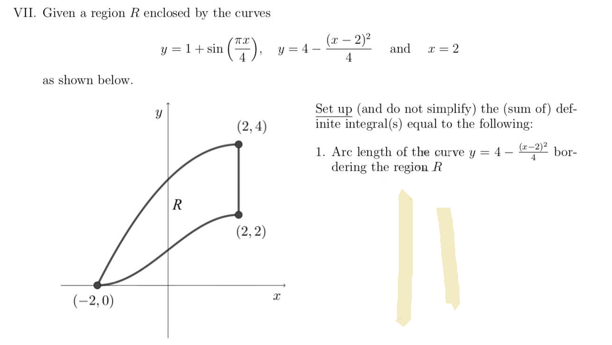 VII. Given a region R enclosed by the curves
π
y = 1 + sin
(7).
4
as shown below.
(2,4)
(2, 2)
(-2,0)
Y
R
(x - 2)²
y=4-
and
x = 2
4
Set up (and do not simplify) the (sum of) def-
inite integral(s) equal to the following:
=
4
(x−2)² bor-
1. Arc length of the curve y
dering the region R
4
||
X