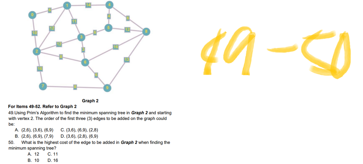 14
0
10
Graph 2
For Items 49-52. Refer to Graph 2
49.Using Prim's Algorithm to find the minimum spanning tree in Graph 2 and starting
with vertex 2. The order of the first three (3) edges to be added on the graph could
be:
A. (2,6), (3,6), (6,9)
C. (3,6), (6,9), (2,8)
B. (2,6), (6,9), (7,9)
D. (3,6), (2,8), (6,9)
50. What is the highest cost of the edge to be added in Graph 2 when finding the
minimum spanning tree?
A. 12
C. 11
B. 10
D. 16
16
49-50