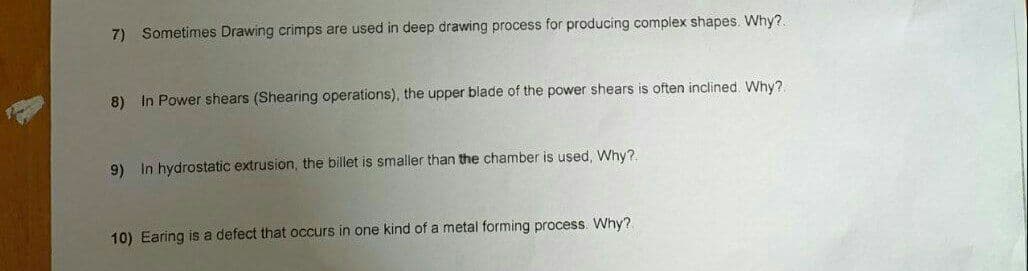 7) Sometimes Drawing crimps are used in deep drawing process for producing complex shapes. Why?
8) In Power shears (Shearing operations), the upper blade of the power shears is often inclined. Why?.
9) In hydrostatic extrusion, the billet is smaller than the chamber is used, Why?.
10) Earing is a defect that occurs in one kind of a metal forming process. Why?
