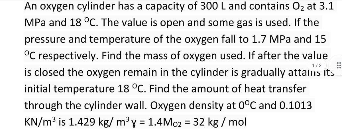 An oxygen cylinder has a capacity of 300 L and contains O2 at 3.1
MPa and 18 °C. The value is open and some gas is used. If the
pressure and temperature of the oxygen fall to 1.7 MPa and 15
°C respectively. Find the mass of oxygen used. If after the value
1/3
is closed the oxygen remain in the cylinder is gradually attains its
initial temperature 18 °C. Find the amount of heat transfer
through the cylinder wall. Oxygen density at 0°C and 0.1013
KN/m³ is 1.429 kg/ m³ y = 1.4M02 = 32 kg / mol
