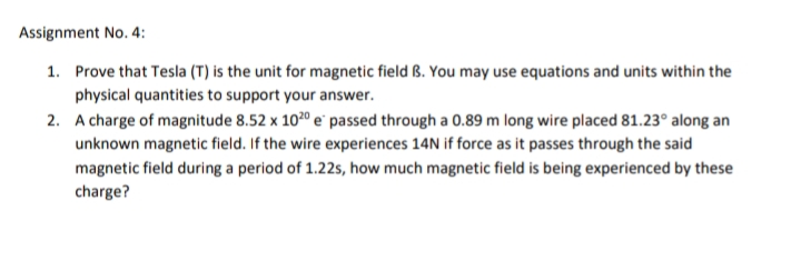 Assignment No. 4:
1. Prove that Tesla (T) is the unit for magnetic field B. You may use equations and units within the
physical quantities to support your answer.
2. A charge of magnitude 8.52 x 1020 e passed through a 0.89 m long wire placed 81.23° along an
unknown magnetic field. If the wire experiences 14N if force as it passes through the said
magnetic field during a period of 1.22s, how much magnetic field is being experienced by these
charge?