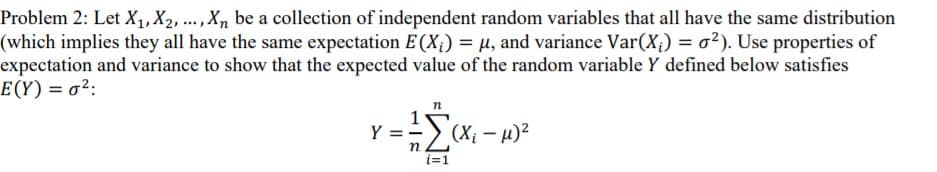 Problem 2: Let X,, X2, ...,X, be a collection of independent random variables that all have the same distribution
(which implies they all have the same expectation E(X¡) = µ, and variance Var(X¡) = o²). Use properties of
expectation and variance to show that the expected value of the random variable Y defined below satisfies
E(Y) = o²:
=> (X; - u)2
Y = -
п
i=1
