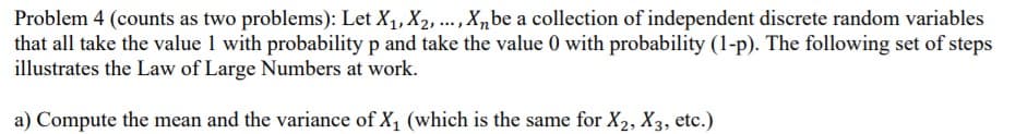 Problem 4 (counts as two problems): Let X, X2, ., X,be a collection of independent discrete random variables
that all take the value 1 with probability p and take the value 0 with probability (1-p). The following set of steps
illustrates the Law of Large Numbers at work.
a) Compute the mean and the variance of X1 (which is the same for X2, X3, etc.)
