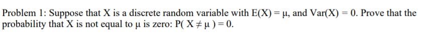Problem 1: Suppose that X is a discrete random variable with E(X) = µ, and Var(X) = 0. Prove that the
probability that X is not equal to u is zero: P( X÷µ) = 0.
%3D
