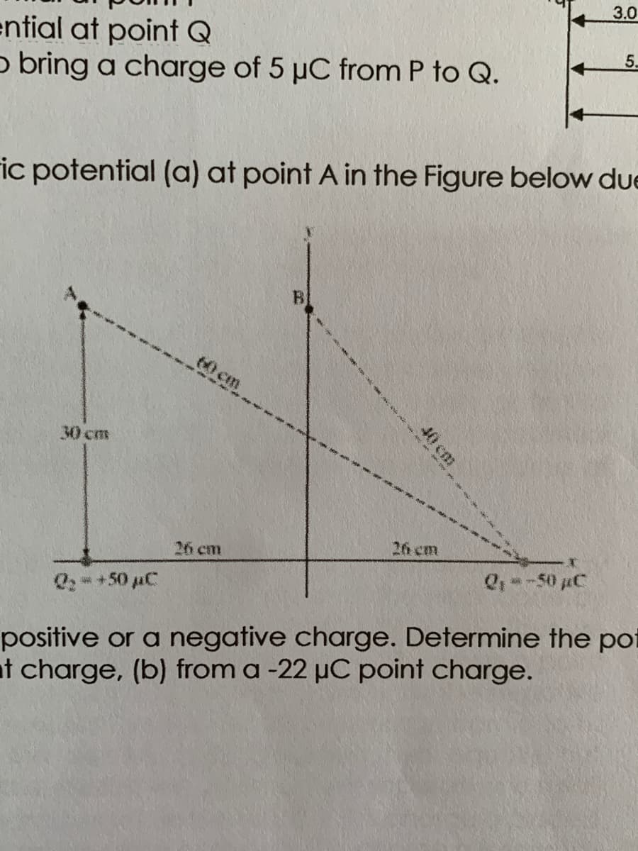 3.0
ential at point Q
o bring a charge of 5 µC from P to Q.
5.
ic potential (a) at point A in the Figure below due
60 cm
30 cm
26 cm
26 cm
Q, --50 µC
Q: +50 pC
positive or a negative charge. Determine the pot
t charge, (b) from a -22 µC point charge.
40 cm
