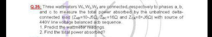 Q.35: Three wattmeters W,.W,Wy are connected, respectively to phases a, b.
and c to measure the total power absorbed by the unbalnced delta-
connected load (ZaD=10-J5Q, Zec=162 and Zca=8+J62) with source of
440V line voltage balanced acb sequence.
1. Predict the wattmeter readings.
2. Find the total power absorbed?
