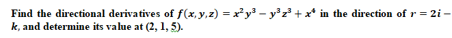 Find the directional derivatives of f(x,y,z) = x²y³ – y³ z³ + x* in the direction ofr= 2i –
k, and determine its value at (2, 1, 5).
