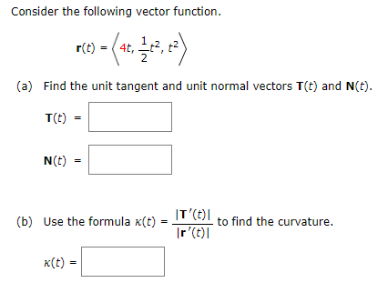 Consider the following vector function.
r) - (4, , )
r(t
(a) Find the unit tangent and unit normal vectors T(t) and N(t).
T(t) =
N(t) =
|T'(t)|
(b) Use the formula x(t) =
to find the curvature.
|r'(t)|
x(t) =
