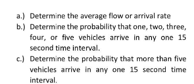 a.) Determine the average flow or arrival rate
b.) Determine the probability that one, two, three,
four, or five vehicles arrive in any one 15
second time interval.
c.) Determine the probability that more than five
vehicles arrive in any one 15 second time
interval.
