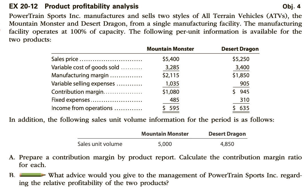 EX 20-12 Product profitability analysis
Obj. 4
PowerTrain Sports Inc. manufactures and sells two styles of All Terrain Vehicles (ATVS), the
Mountain Monster and Desert Dragon, from a single manufacturing facility. The manufacturing
facility operates at 100% of capacity. The following per-unit information is available for the
two products:
Mountain Monster
Desert Dragon
Sales price ..
$5,400
$5,250
Variable cost of goods sold
3,285
3,400
Manufacturing margin
Variable selling expenses
$2,115
$1,850
1,035
905
Contribution margin.
$1,080
$ 945
Fixed expenses
485
310
Income from operations
$ 595
$ 635
In addition, the following sales unit volume information for the period is as follows:
Mountain Monster
Desert Dragon
Sales unit volume
5,000
4,850
A. Prepare a contribution margin by product report. Calculate the contribution margin ratio
for each.
В.
What advice would you give to the management of PowerTrain Sports Inc. regard-
ing the relative profitability of the two products?
