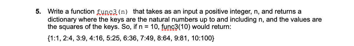 5. Write a function func3 (n) that takes as an input a positive integer, n, and returns a
dictionary where the keys are the natural numbers up to and including n, and the values are
the squares of the keys. So, if n = 10, func3(10) would return:
{1:1, 2:4, 3:9, 4:16, 5:25, 6:36, 7:49, 8:64, 9:81, 10:100}