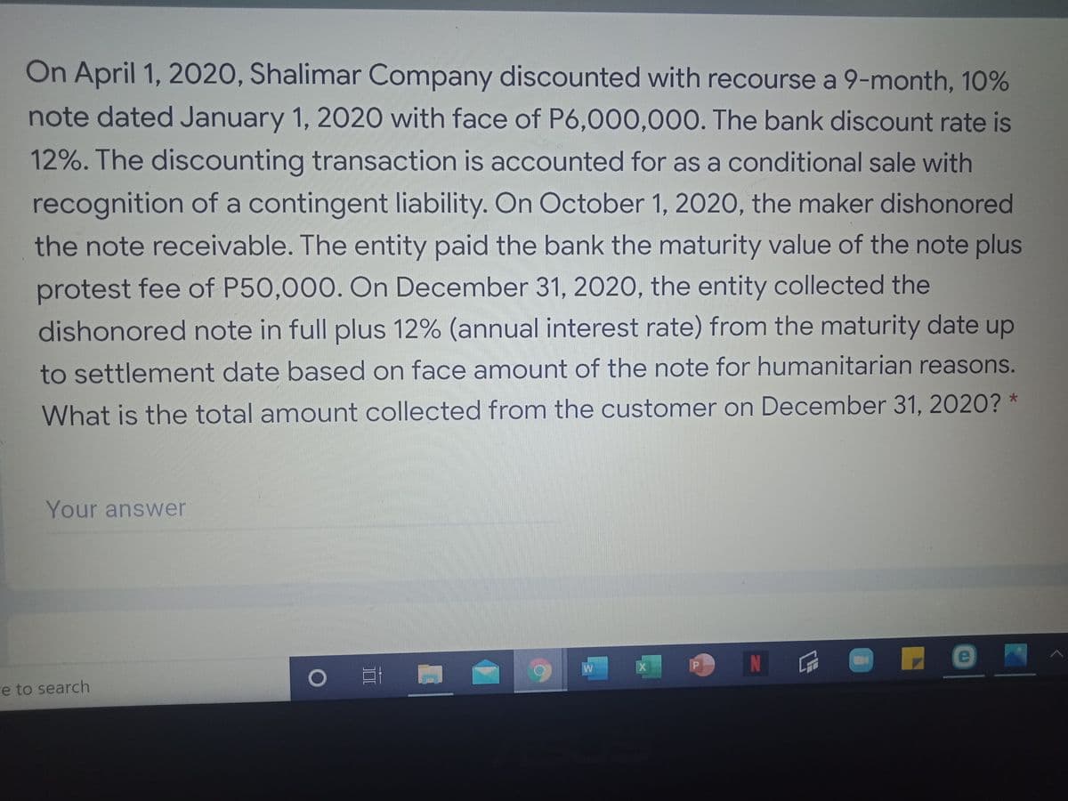 On April 1, 2020, Shalimar Company discounted with recourse a 9-month, 10%
note dated January 1, 2020 with face of P6,000,000. The bank discount rate is
12%. The discounting transaction is accounted for as a conditional sale with
recognition of a contingent liability. On October 1, 2020, the maker dishonored
the note receivable. The entity paid the bank the maturity value of the note plus
protest fee of P50,000. On December 31, 2020, the entity collected the
dishonored note in full plus 12% (annual interest rate) from the maturity date up
to settlement date based on face amount of the note for humanitarian reasons.
What is the total amount collected from the customer on December 31, 2020? *
Your answer
N
re to search
