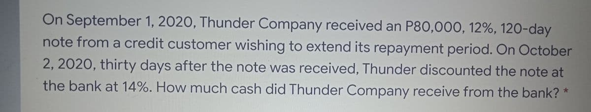 On September 1, 2020, Thunder Company received an P80,000, 12%, 120-day
note from a credit customer wishing to extend its repayment period. On October
2, 2020, thirty days after the note was received, Thunder discounted the note at
the bank at 14%. How much cash did Thunder Company receive from the bank? *
