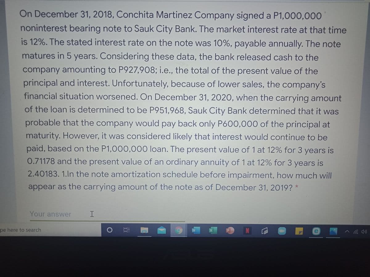 On December 31, 2018, Conchita Martinez Company signed a P1,000,000
noninterest bearing note to Sauk City Bank. The market interest rate at that time
is 12%. The stated interest rate on the note was 10%, payable annually. The note
matures in 5 years. Considering these data, the bank released cash to the
company amounting to P927,908; i.e., the total of the present value of the
principal and interest. Unfortunately, because of lower sales, the company's
financial situation worsened. On December 31, 2020, when the carrying amount
of the loan is determined to be P951,968, Sauk City Bank determined that it was
probable that the company would pay back only P600,000 of the principal at
maturity. However, it was considered likely that interest would continue to be
paid, based on the P1,000,000 loan. The present value of 1 at 12% for 3 years is
0.71178 and the present value of an ordinary annuity of 1 at 12% for 3 years is
2.40183. 1.ln the note amortization schedule before impairment, how much will
appear as the carrying amount of the note as of December 31, 2019? *
Your answer
I.
pe here to search
e
